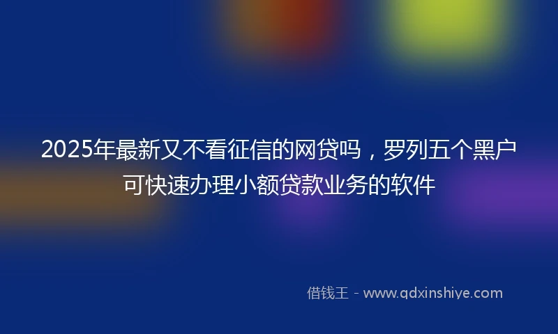 2025年最新又不看征信的网贷吗，罗列五个黑户可快速办理小额贷款业务的软件
