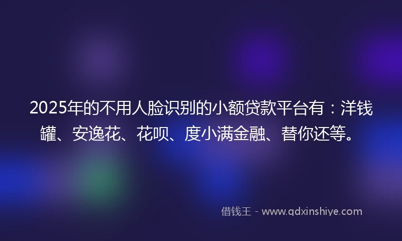 2025年的不用人脸识别的小额贷款平台有：洋钱罐、安逸花、花呗、度小满金融、替你还等。