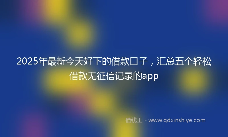 2025年最新今天好下的借款口子，汇总五个轻松借款无征信记录的app