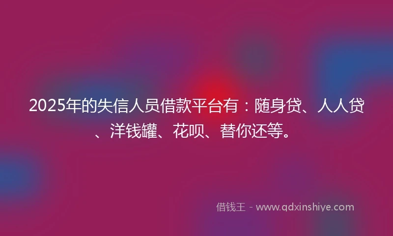 2025年的失信人员借款平台有：随身贷、人人贷、洋钱罐、花呗、替你还等。
