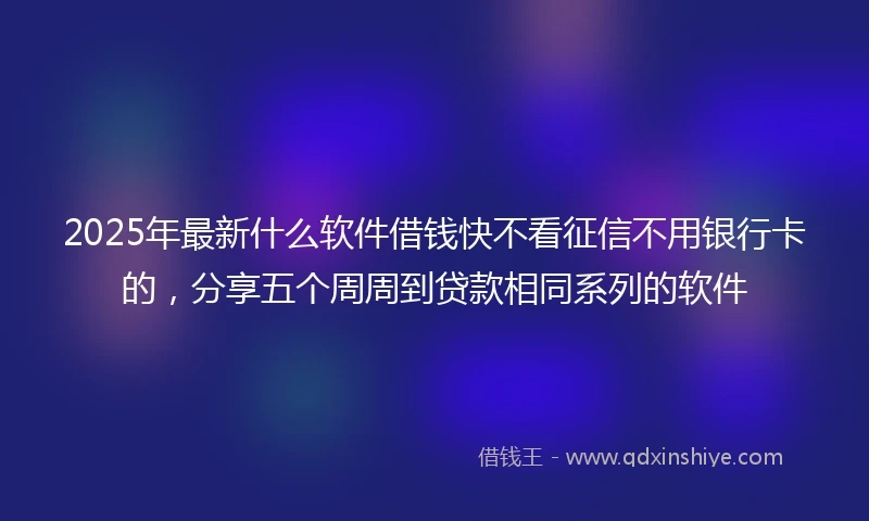 2025年最新什么软件借钱快不看征信不用银行卡的，分享五个周周到贷款相同系列的软件