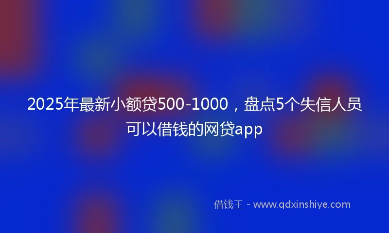 2025年最新小额贷500-1000，盘点5个失信人员可以借钱的网贷app