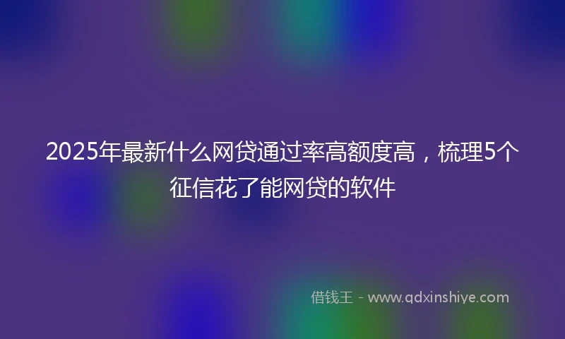 2025年最新什么网贷通过率高额度高，梳理5个征信花了能网贷的软件