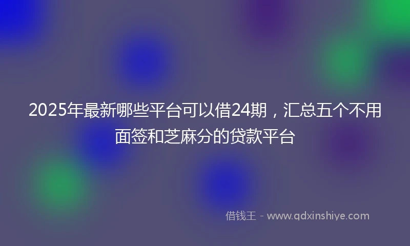 2025年最新哪些平台可以借24期，汇总五个不用面签和芝麻分的贷款平台