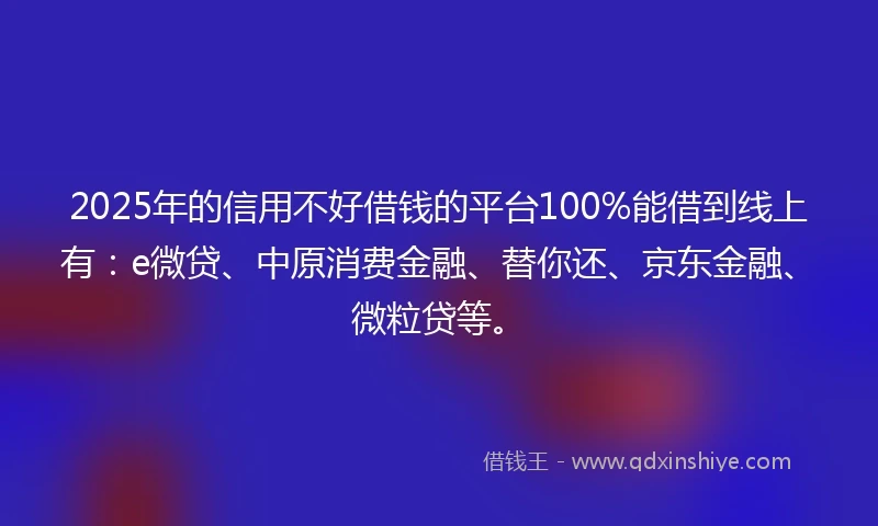 2025年的信用不好借钱的平台100%能借到线上有：e微贷、中原消费金融、替你还、京东金融、微粒贷等。