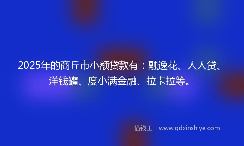 2025年的商丘市小额贷款有：融逸花、人人贷、洋钱罐、度小满金融、拉卡拉等。