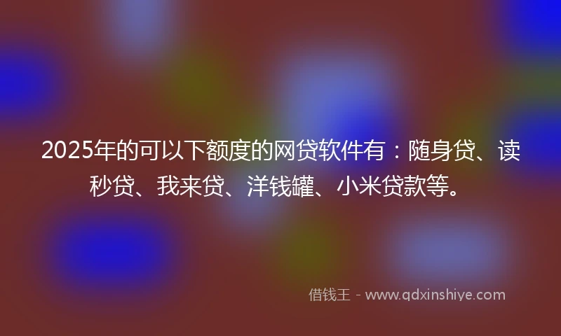 2025年的可以下额度的网贷软件有：随身贷、读秒贷、我来贷、洋钱罐、小米贷款等。