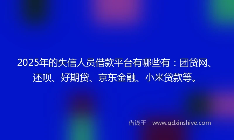 2025年的失信人员借款平台有哪些有：团贷网、还呗、好期贷、京东金融、小米贷款等。