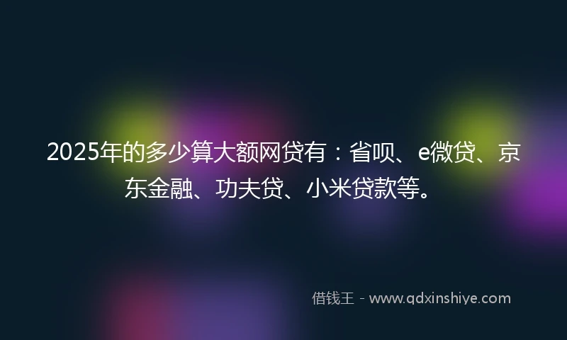 2025年的多少算大额网贷有:省呗、e微贷、京东金融、功夫贷、小米贷款等。