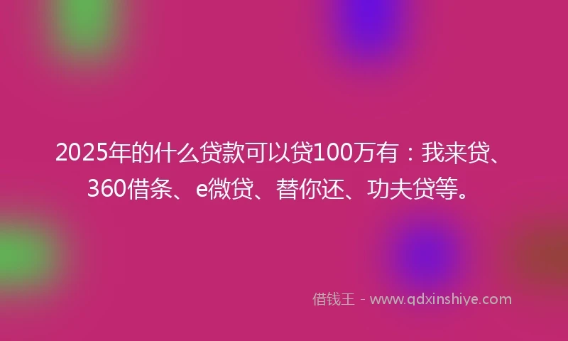2025年的什么贷款可以贷100万有：我来贷、360借条、e微贷、替你还、功夫贷等。
