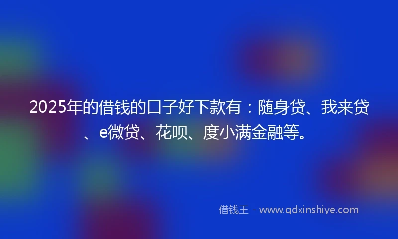 2025年的借钱的口子好下款有：随身贷、我来贷、e微贷、花呗、度小满金融等。