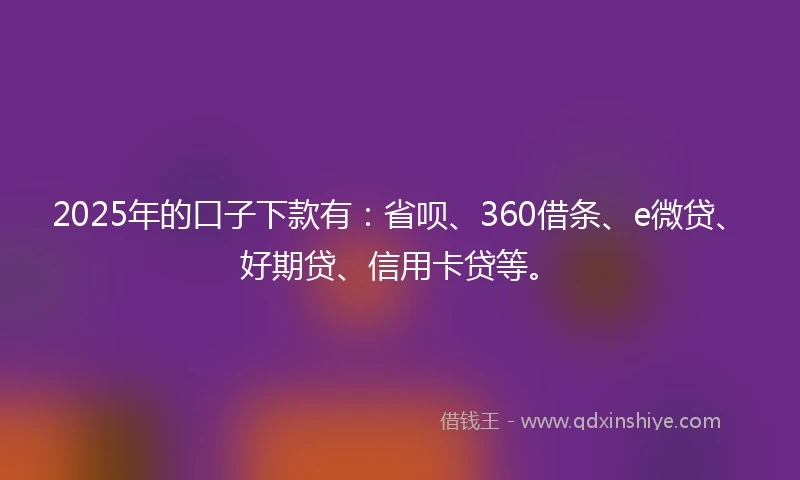 2025年的口子下款有：省呗、360借条、e微贷、好期贷、信用卡贷等。