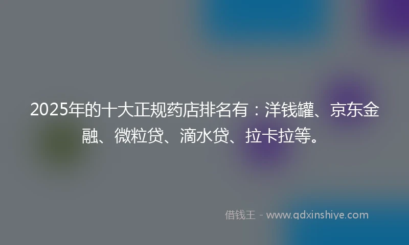 2025年的十大正规药店排名有：洋钱罐、京东金融、微粒贷、滴水贷、拉卡拉等。