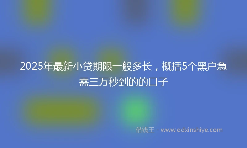 2025年最新小贷期限一般多长，概括5个黑户急需三万秒到的的口子