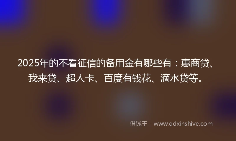 2025年的不看征信的备用金有哪些有：惠商贷、我来贷、超人卡、百度有钱花、滴水贷等。