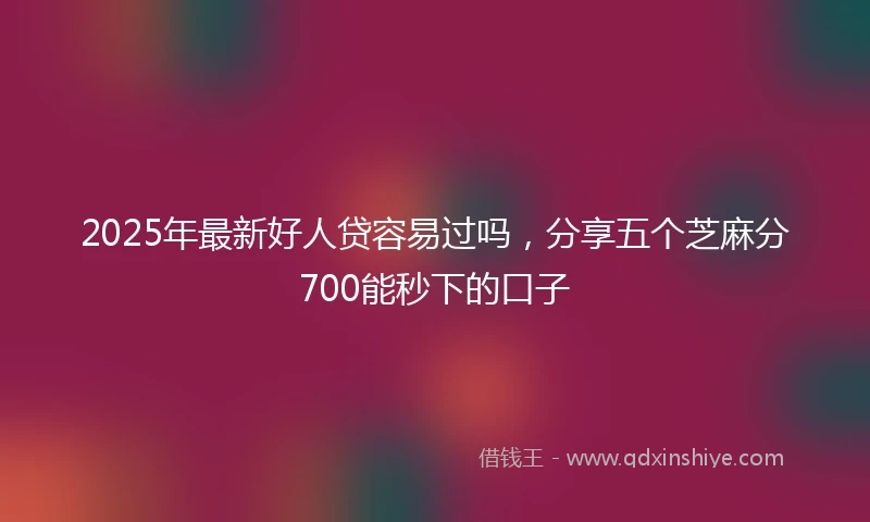 2025年最新好人贷容易过吗，分享五个芝麻分700能秒下的口子