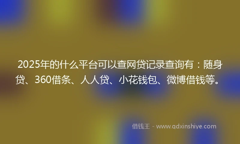 2025年的什么平台可以查网贷记录查询有：随身贷、360借条、人人贷、小花钱包、微博借钱等。