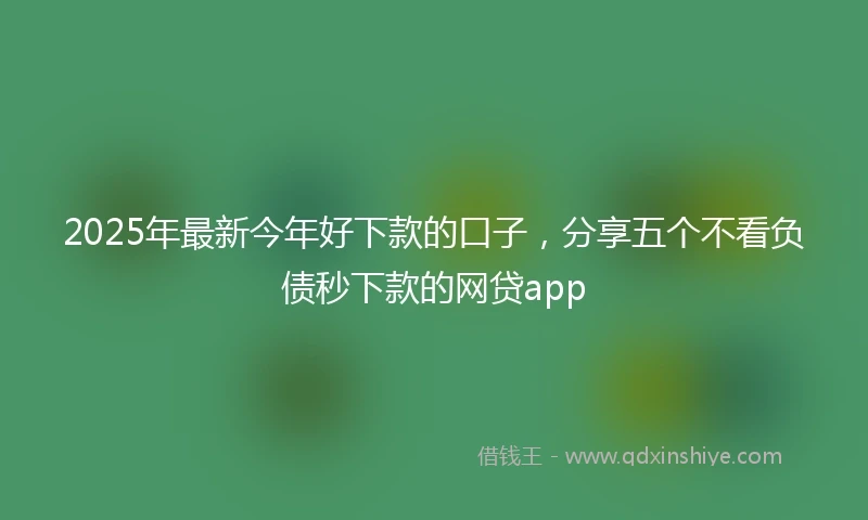 2025年最新今年好下款的口子，分享五个不看负债秒下款的网贷app