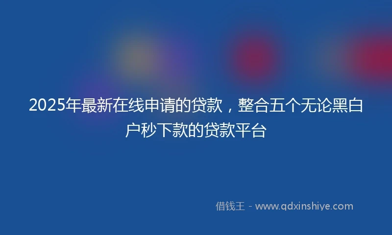 2025年最新在线申请的贷款,整合五个无论黑白户秒下款的贷款平台