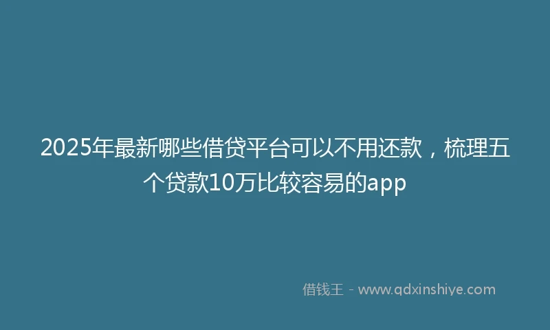 2025年最新哪些借贷平台可以不用还款，梳理五个贷款10万比较容易的app