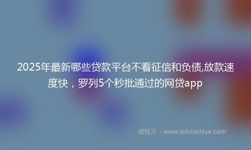 2025年最新哪些贷款平台不看征信和负债,放款速度快，罗列5个秒批通过的网贷app
