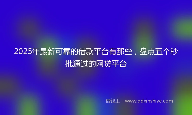 2025年最新可靠的借款平台有那些，盘点五个秒批通过的网贷平台