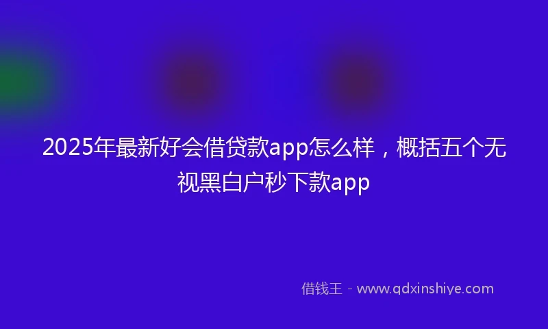 2025年最新好会借贷款app怎么样，概括五个无视黑白户秒下款app
