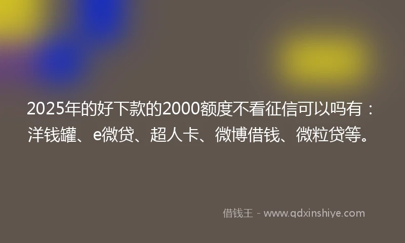2025年的好下款的2000额度不看征信可以吗有：洋钱罐、e微贷、超人卡、微博借钱、微粒贷等。