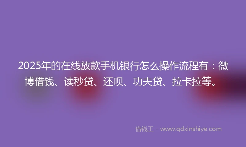 2025年的在线放款手机银行怎么操作流程有：微博借钱、读秒贷、还呗、功夫贷、拉卡拉等。
