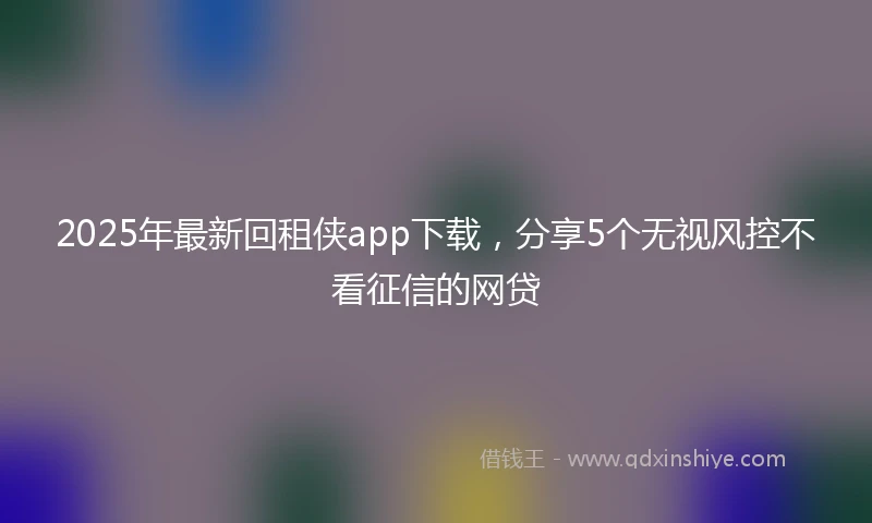 2025年最新回租侠app下载，分享5个无视风控不看征信的网贷