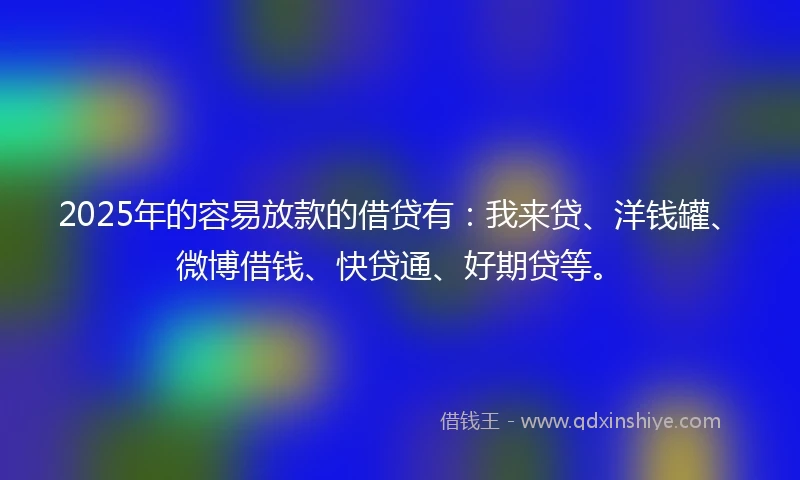 2025年的容易放款的借贷有：我来贷、洋钱罐、微博借钱、快贷通、好期贷等。