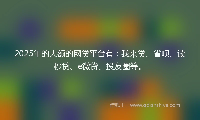 2025年的大额的网贷平台有:我来贷、省呗、读秒贷、e微贷、投友圈等。