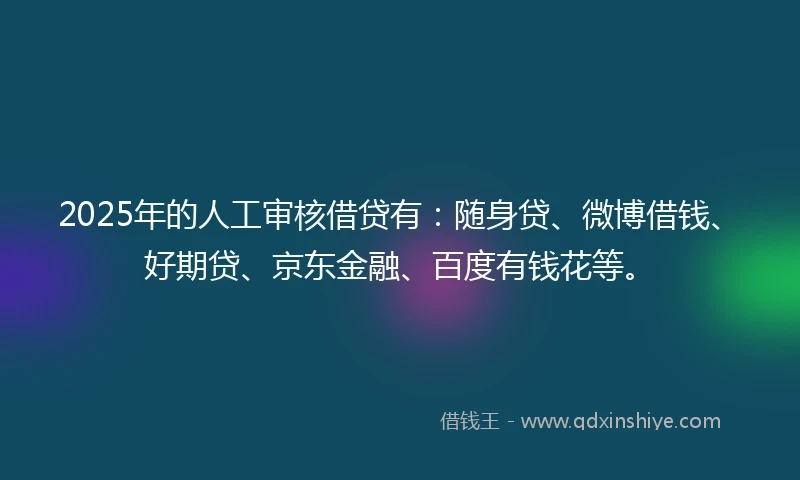 2025年的人工审核借贷有：随身贷、微博借钱、好期贷、京东金融、百度有钱花等。
