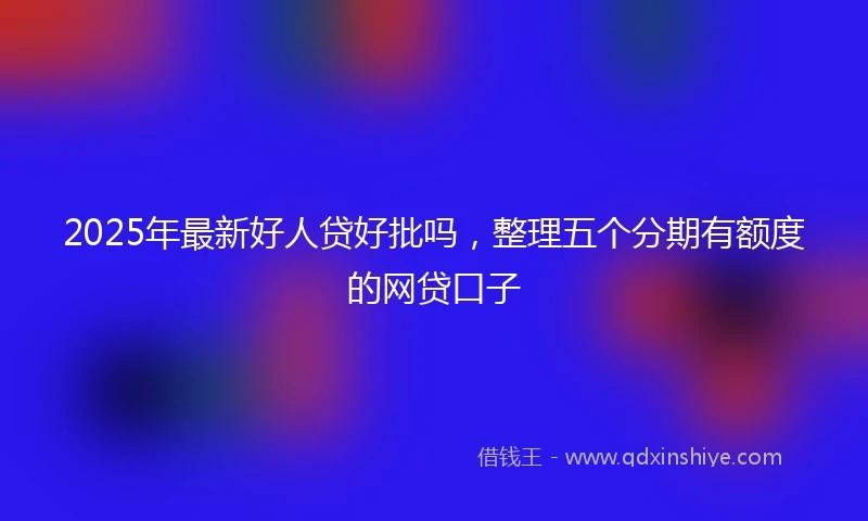 2025年最新好人贷好批吗，整理五个分期有额度的网贷口子