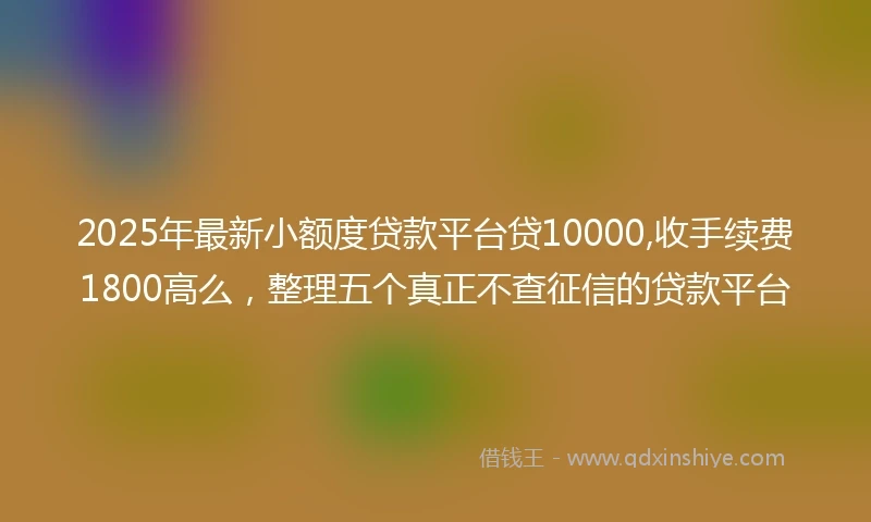 2025年最新小额度贷款平台贷10000,收手续费1800高么，整理五个真正不查征信的贷款平台