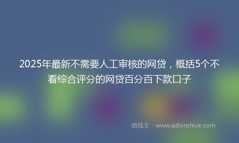 2025年最新不需要人工审核的网贷，概括5个不看综合评分的网贷百分百下款口子