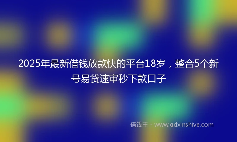 2025年最新借钱放款快的平台18岁，整合5个新号易贷速审秒下款口子