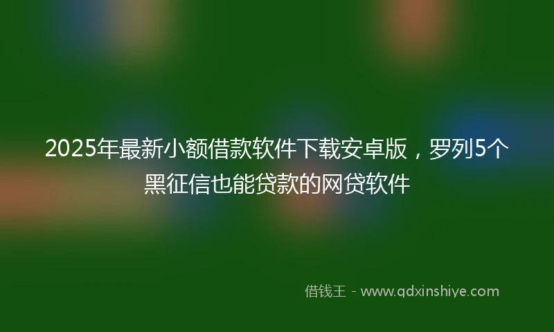 2025年最新小额借款软件下载安卓版，罗列5个黑征信也能贷款的网贷软件