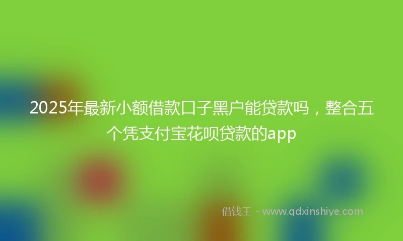 2025年最新小额借款口子黑户能贷款吗，整合五个凭支付宝花呗贷款的app
