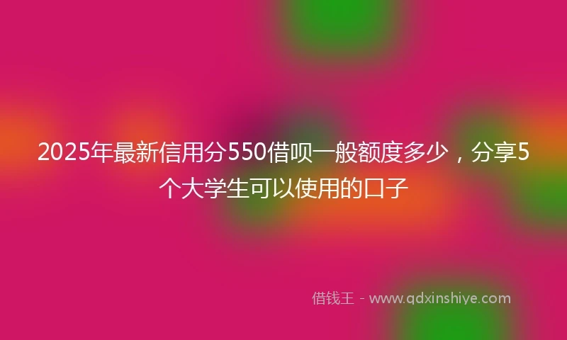2025年最新信用分550借呗一般额度多少，分享5个大学生可以使用的口子