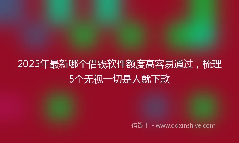 2025年最新哪个借钱软件额度高容易通过，梳理5个无视一切是人就下款