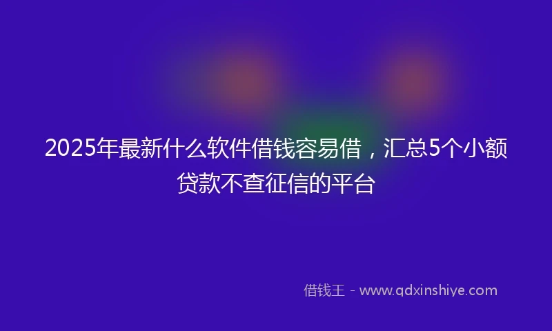 2025年最新什么软件借钱容易借，汇总5个小额贷款不查征信的平台