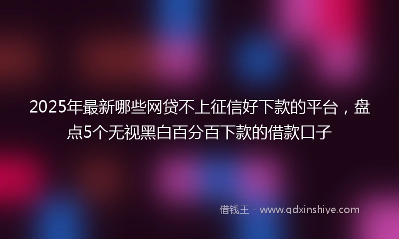 2025年最新哪些网贷不上征信好下款的平台，盘点5个无视黑白百分百下款的借款口子