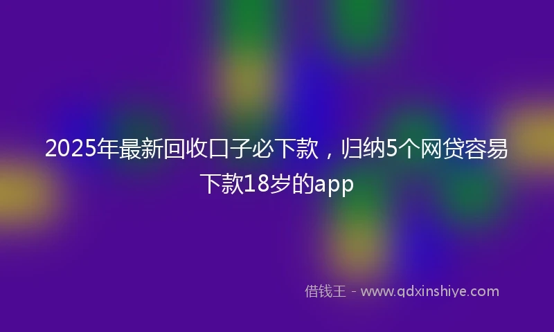 2025年最新回收口子必下款，归纳5个网贷容易下款18岁的app