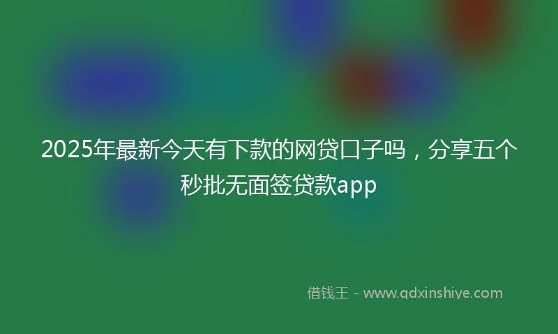 2025年最新今天有下款的网贷口子吗，分享五个秒批无面签贷款app