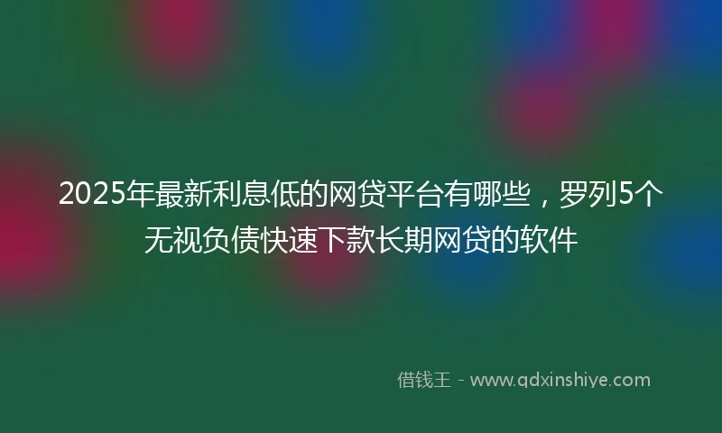 2025年最新利息低的网贷平台有哪些，罗列5个无视负债快速下款长期网贷的软件