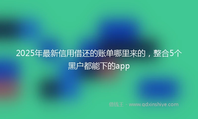 2025年最新信用借还的账单哪里来的，整合5个黑户都能下的app