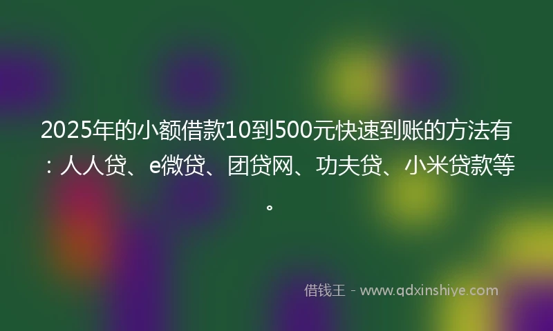 2025年的小额借款10到500元快速到账的方法有：人人贷、e微贷、团贷网、功夫贷、小米贷款等。