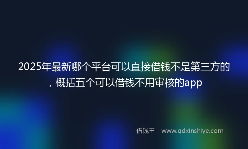 2025年最新哪个平台可以直接借钱不是第三方的，概括五个可以借钱不用审核的app