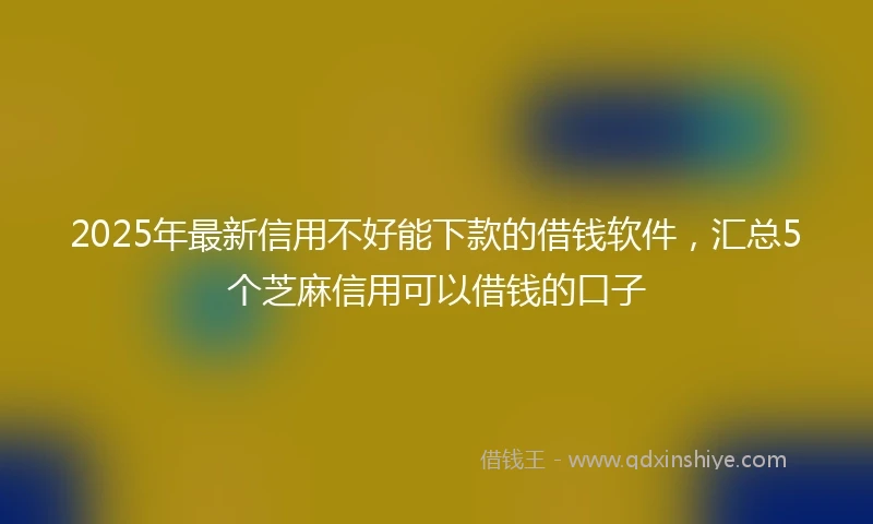 2025年最新信用不好能下款的借钱软件，汇总5个芝麻信用可以借钱的口子